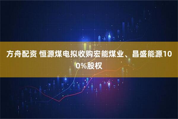 方舟配资 恒源煤电拟收购宏能煤业、昌盛能源100%股权