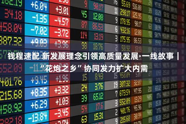 钱程速配 新发展理念引领高质量发展·一线故事｜“花炮之乡”协同发力扩大内需
