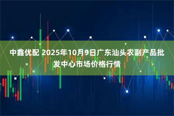 中鑫优配 2025年10月9日广东汕头农副产品批发中心市场价格行情