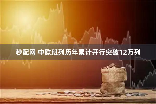 秒配网 中欧班列历年累计开行突破12万列