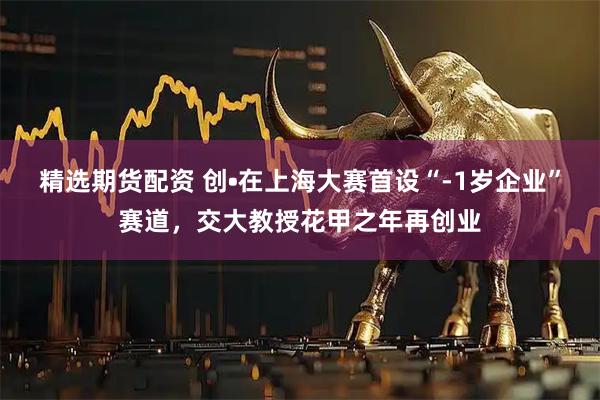 精选期货配资 创•在上海大赛首设“-1岁企业”赛道，交大教授花甲之年再创业