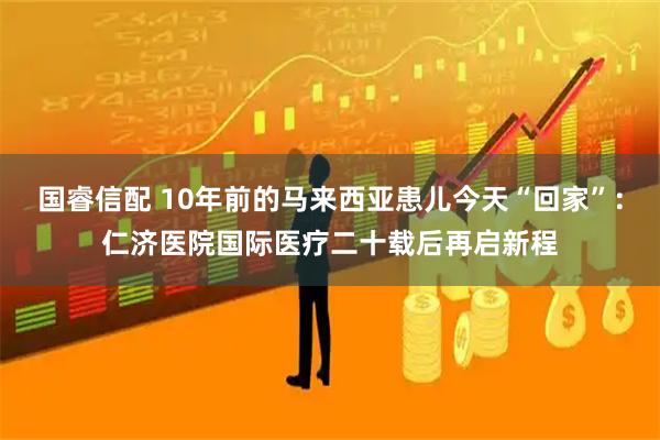 国睿信配 10年前的马来西亚患儿今天“回家”：仁济医院国际医疗二十载后再启新程
