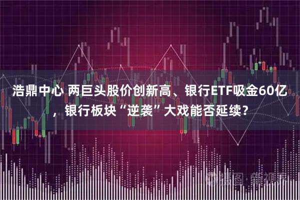 浩鼎中心 两巨头股价创新高、银行ETF吸金60亿，银行板块“逆袭”大戏能否延续？