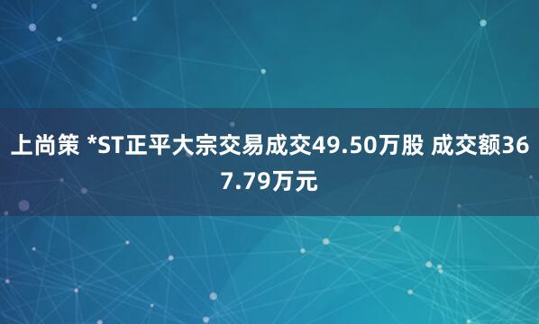 上尚策 *ST正平大宗交易成交49.50万股 成交额367.79万元
