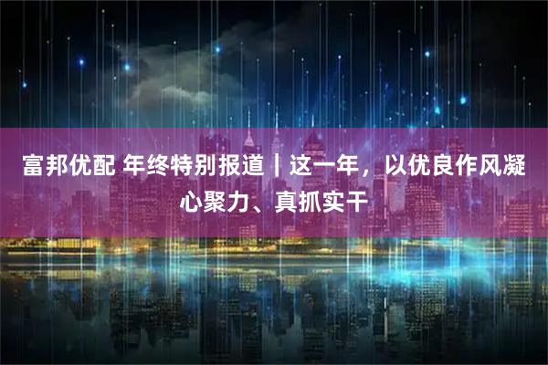 富邦优配 年终特别报道｜这一年，以优良作风凝心聚力、真抓实干