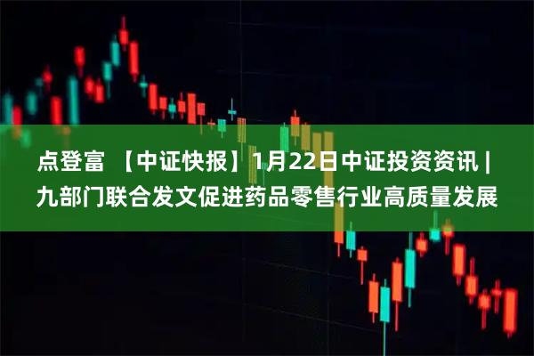 点登富 【中证快报】1月22日中证投资资讯 | 九部门联合发文促进药品零售行业高质量发展