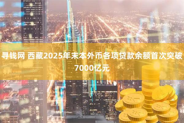 寻钱网 西藏2025年末本外币各项贷款余额首次突破7000亿元