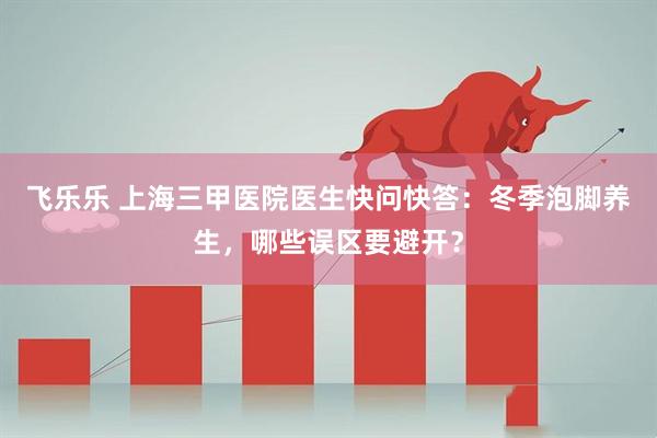 飞乐乐 上海三甲医院医生快问快答：冬季泡脚养生，哪些误区要避开？