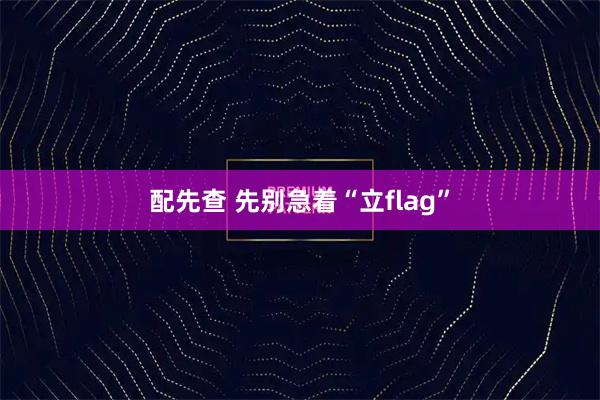 配先查 先别急着“立flag”